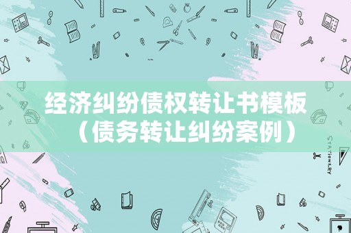 經(jīng)濟糾紛債權轉(zhuǎn)讓書模板（債務轉(zhuǎn)讓糾紛案例）