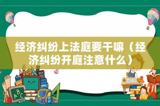 經(jīng)濟(jì)糾紛上法庭要干嘛（經(jīng)濟(jì)糾紛開(kāi)庭注意什么）