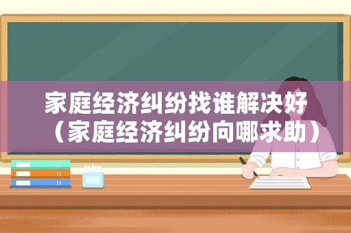 家庭經(jīng)濟糾紛找誰解決好（家庭經(jīng)濟糾紛向哪求助）
