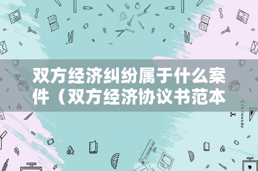 雙方經(jīng)濟(jì)糾紛屬于什么案件（雙方經(jīng)濟(jì)協(xié)議書范本）