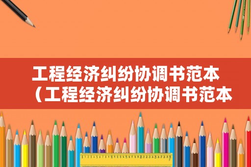 工程經(jīng)濟(jì)糾紛協(xié)調(diào)書范本（工程經(jīng)濟(jì)糾紛協(xié)調(diào)書范本最新）