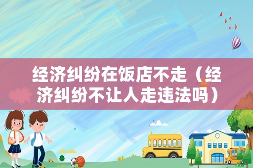 經(jīng)濟糾紛在飯店不走（經(jīng)濟糾紛不讓人走違法嗎）