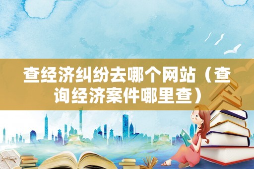查經(jīng)濟(jì)糾紛去哪個網(wǎng)站（查詢經(jīng)濟(jì)案件哪里查）