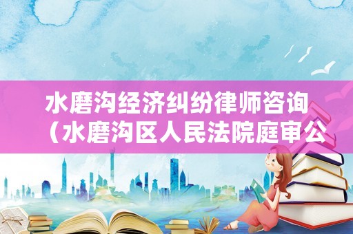 水磨溝經(jīng)濟(jì)糾紛律師咨詢（水磨溝區(qū)人民法院庭審公開網(wǎng)）