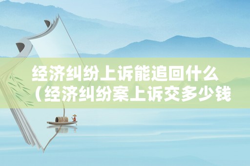 經(jīng)濟糾紛上訴能追回什么（經(jīng)濟糾紛案上訴交多少錢?）