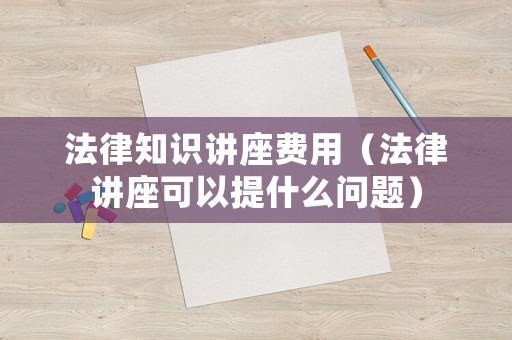 法律知識(shí)講座費(fèi)用（法律講座可以提什么問(wèn)題）