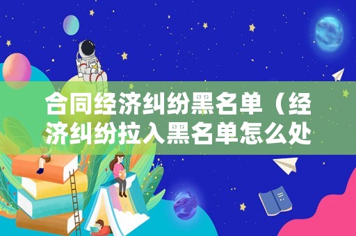 合同經(jīng)濟(jì)糾紛黑名單（經(jīng)濟(jì)糾紛拉入黑名單怎么處理）