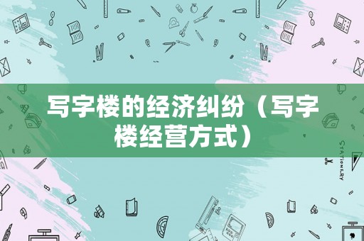 寫字樓的經(jīng)濟糾紛（寫字樓經(jīng)營方式）