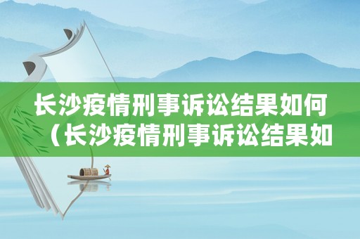 長(zhǎng)沙疫情刑事訴訟結(jié)果如何（長(zhǎng)沙疫情刑事訴訟結(jié)果如何）