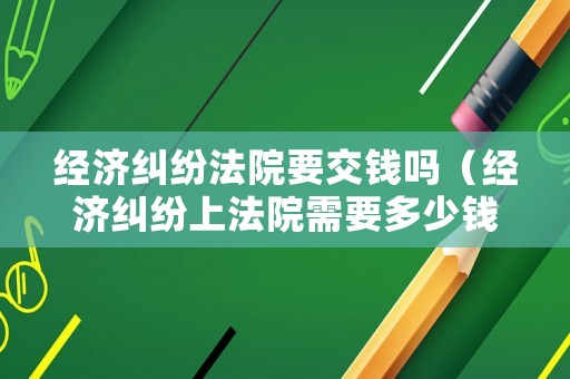 經(jīng)濟糾紛法院要交錢嗎（經(jīng)濟糾紛上法院需要多少錢）