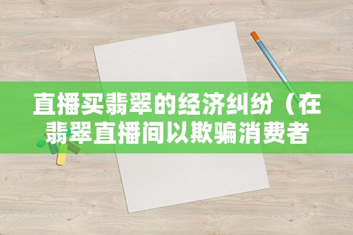 直播買翡翠的經(jīng)濟(jì)糾紛（在翡翠直播間以欺騙消費(fèi)者購(gòu)買翡翠原石是不是經(jīng)濟(jì)犯罪）