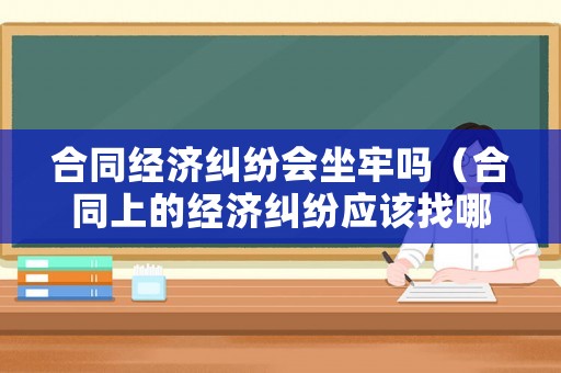 合同經(jīng)濟糾紛會坐牢嗎（合同上的經(jīng)濟糾紛應(yīng)該找哪個部門解決）