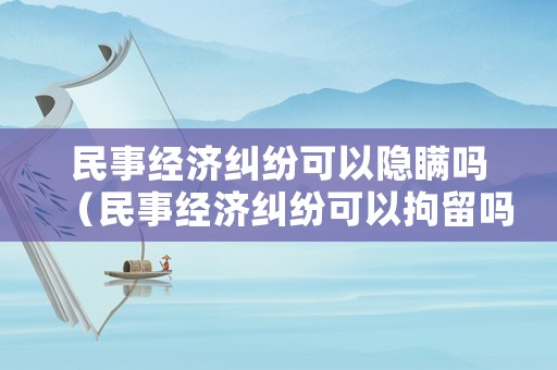 民事經(jīng)濟糾紛可以隱瞞嗎（民事經(jīng)濟糾紛可以拘留嗎）