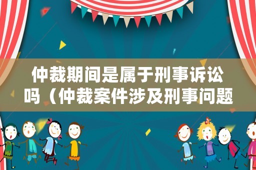 仲裁期間是屬于刑事訴訟嗎（仲裁案件涉及刑事問題中止審理嗎）