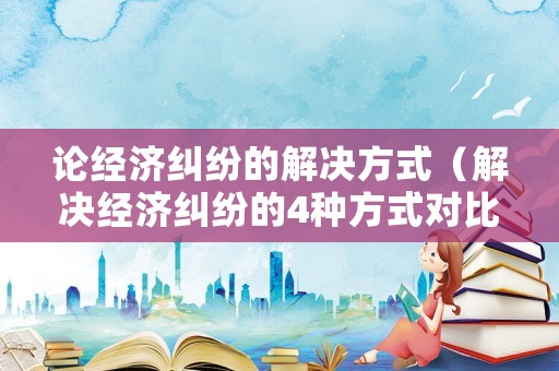 論經(jīng)濟(jì)糾紛的解決方式（解決經(jīng)濟(jì)糾紛的4種方式對比）