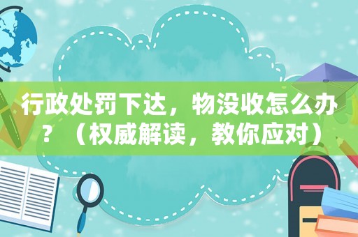 行政處罰下達(dá)，物沒(méi)收怎么辦？（權(quán)威解讀，教你應(yīng)對(duì)）