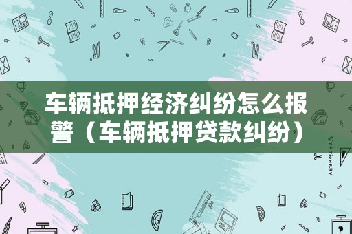 車輛抵押經(jīng)濟糾紛怎么報警（車輛抵押貸款糾紛）