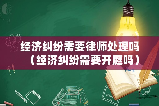 經(jīng)濟糾紛需要律師處理嗎（經(jīng)濟糾紛需要開庭嗎）