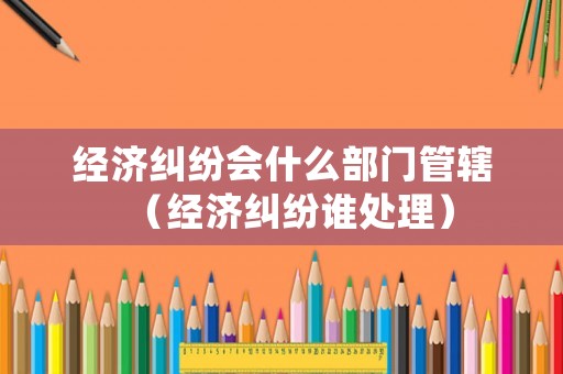 經(jīng)濟糾紛會什么部門管轄（經(jīng)濟糾紛誰處理）