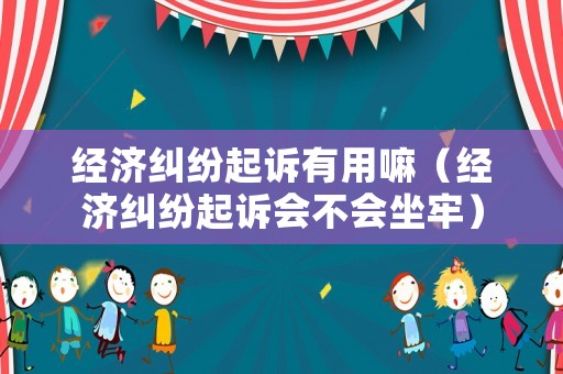 經(jīng)濟(jì)糾紛起訴有用嘛（經(jīng)濟(jì)糾紛起訴會(huì)不會(huì)坐牢）