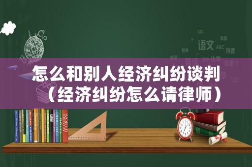 怎么和別人經(jīng)濟糾紛談判（經(jīng)濟糾紛怎么請律師）