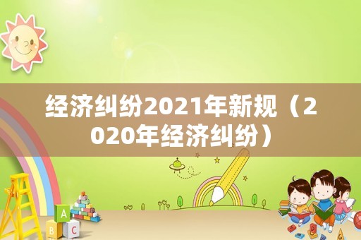 經(jīng)濟(jì)糾紛2021年新規(guī)（2020年經(jīng)濟(jì)糾紛）