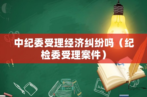 中紀委受理經(jīng)濟糾紛嗎（紀檢委受理案件）