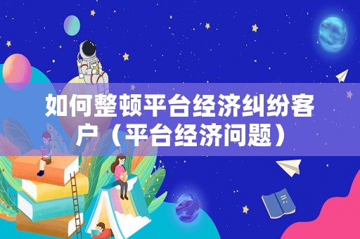如何整頓平臺(tái)經(jīng)濟(jì)糾紛客戶（平臺(tái)經(jīng)濟(jì)問(wèn)題）