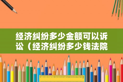經(jīng)濟(jì)糾紛多少金額可以訴訟（經(jīng)濟(jì)糾紛多少錢法院可以立案）