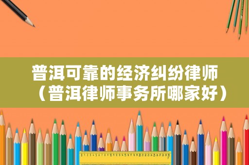 普洱可靠的經(jīng)濟糾紛律師（普洱律師事務(wù)所哪家好）