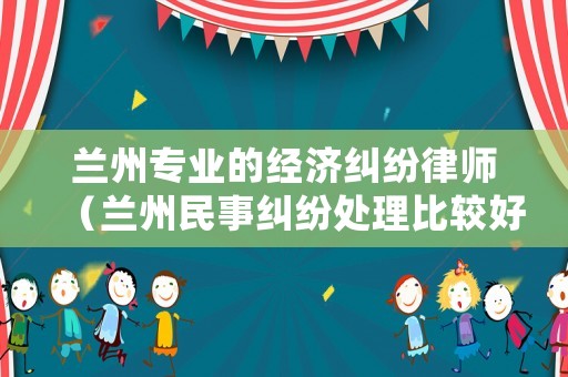 蘭州專業(yè)的經(jīng)濟(jì)糾紛律師（蘭州民事糾紛處理比較好的律師）