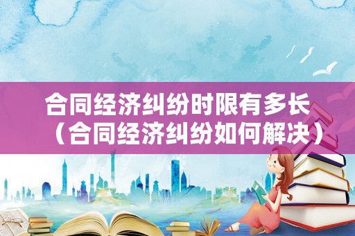 合同經濟糾紛時限有多長（合同經濟糾紛如何解決）