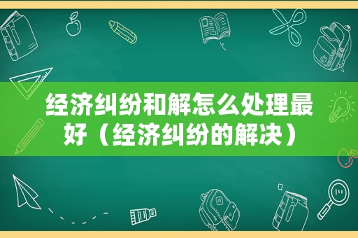 經(jīng)濟(jì)糾紛和解怎么處理最好（經(jīng)濟(jì)糾紛的解決）