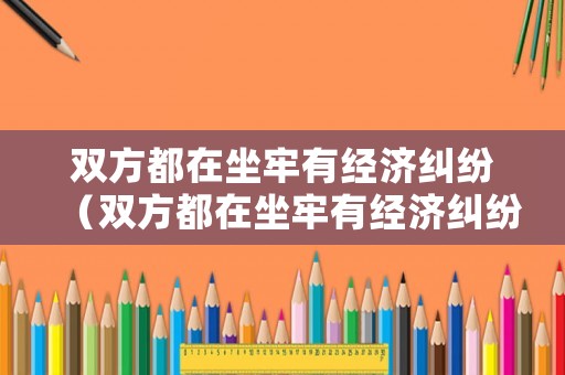雙方都在坐牢有經(jīng)濟(jì)糾紛（雙方都在坐牢有經(jīng)濟(jì)糾紛能離婚嗎）