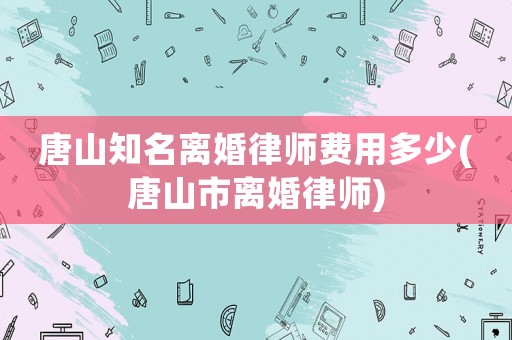 唐山知名離婚律師費(fèi)用多少(唐山市離婚律師)