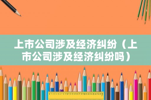 上市公司涉及經(jīng)濟(jì)糾紛（上市公司涉及經(jīng)濟(jì)糾紛嗎）