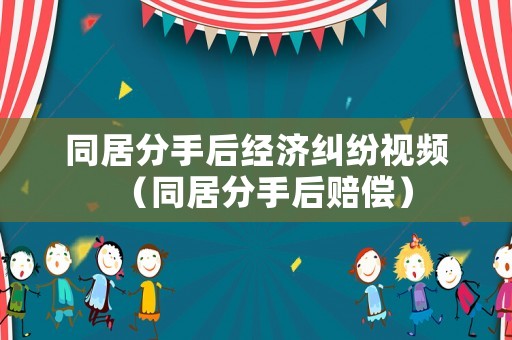 同居分手后經濟糾紛視頻（同居分手后賠償）