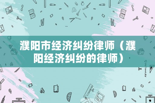 濮陽市經(jīng)濟(jì)糾紛律師（濮陽經(jīng)濟(jì)糾紛的律師）