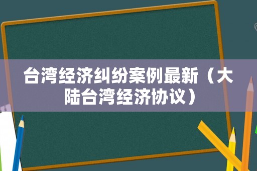 臺灣經(jīng)濟糾紛案例最新（大陸臺灣經(jīng)濟協(xié)議）