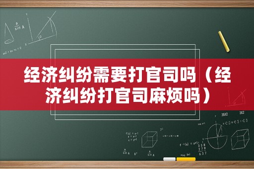 經(jīng)濟(jì)糾紛需要打官司嗎（經(jīng)濟(jì)糾紛打官司麻煩嗎）