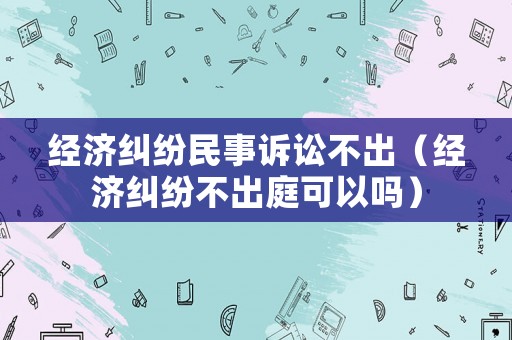 經(jīng)濟糾紛民事訴訟不出（經(jīng)濟糾紛不出庭可以嗎）