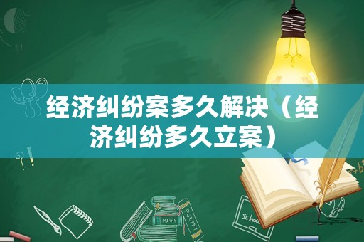 經(jīng)濟(jì)糾紛案多久解決（經(jīng)濟(jì)糾紛多久立案）
