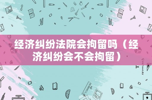 經(jīng)濟(jì)糾紛法院會(huì)拘留嗎（經(jīng)濟(jì)糾紛會(huì)不會(huì)拘留）