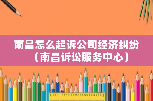 南昌怎么起訴公司經(jīng)濟(jì)糾紛（南昌訴訟服務(wù)中心）
