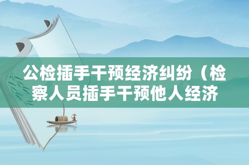 公檢插手干預(yù)經(jīng)濟糾紛（檢察人員插手干預(yù)他人經(jīng)濟糾紛的后果）