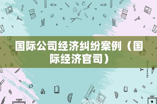 國際公司經(jīng)濟糾紛案例（國際經(jīng)濟官司）