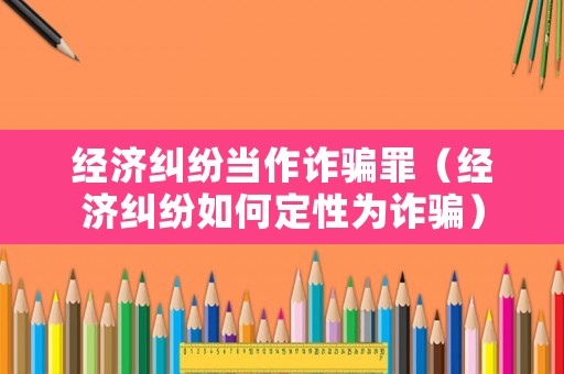 經(jīng)濟(jì)糾紛當(dāng)作詐騙罪（經(jīng)濟(jì)糾紛如何定性為詐騙）