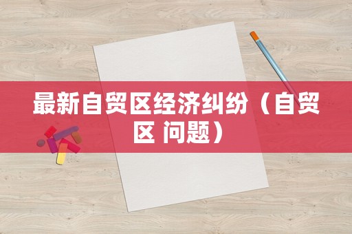 最新自貿(mào)區(qū)經(jīng)濟(jì)糾紛（自貿(mào)區(qū) 問題）