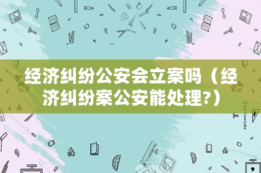 經(jīng)濟(jì)糾紛公安會立案嗎（經(jīng)濟(jì)糾紛案公安能處理?）