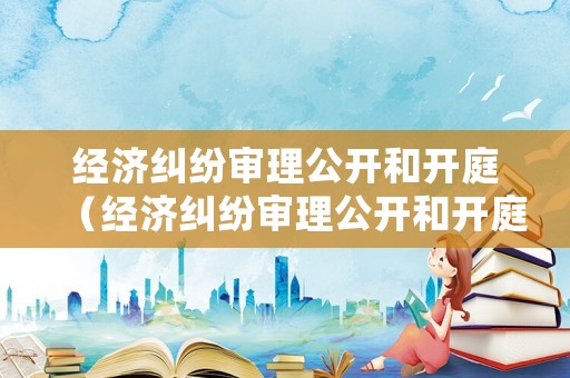 經(jīng)濟糾紛審理公開和開庭（經(jīng)濟糾紛審理公開和開庭一樣嗎）